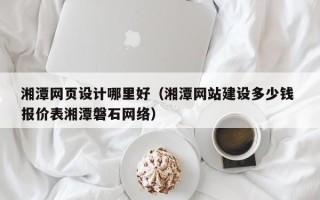 海口湘潭网页设计哪里好（湘潭网站建设多少钱 报价表湘潭磐石网络）