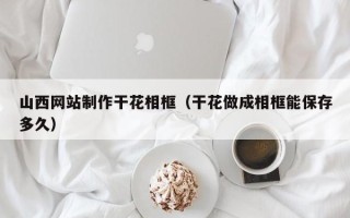 海口山西网站制作干花相框（干花做成相框能保存多久）